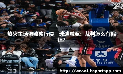 热火主场惨败独行侠，球迷喊冤：裁判怎么有偏袒？